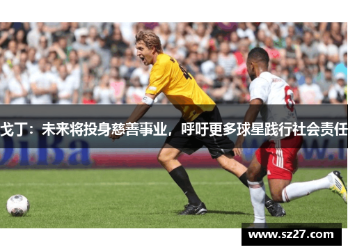 戈丁：未来将投身慈善事业，呼吁更多球星践行社会责任