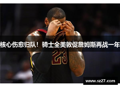 核心伤愈归队！骑士全美敦促詹姆斯再战一年