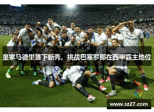 皇家马德里签下新秀，挑战巴塞罗那在西甲霸主地位