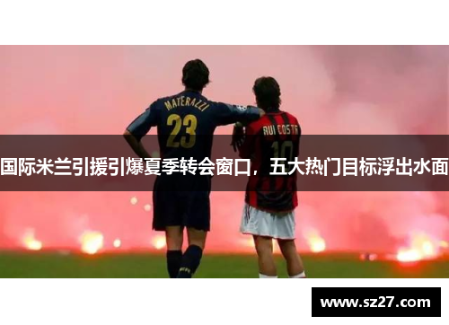 国际米兰引援引爆夏季转会窗口，五大热门目标浮出水面
