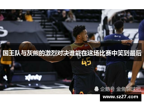 国王队与灰熊的激烈对决谁能在这场比赛中笑到最后