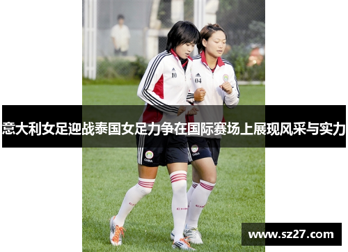 意大利女足迎战泰国女足力争在国际赛场上展现风采与实力