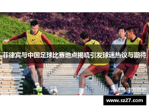 菲律宾与中国足球比赛地点揭晓引发球迷热议与期待
