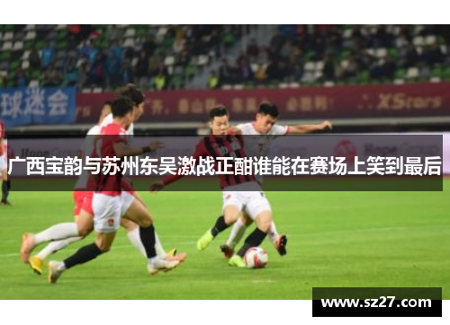 广西宝韵与苏州东吴激战正酣谁能在赛场上笑到最后