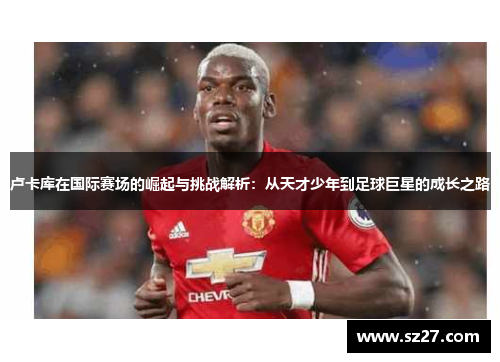卢卡库在国际赛场的崛起与挑战解析：从天才少年到足球巨星的成长之路
